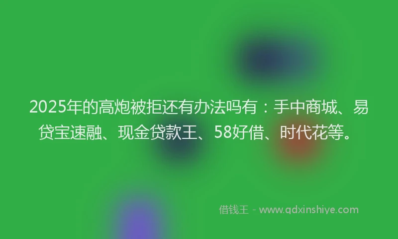 2025年的高炮被拒还有办法吗有：手中商城、易贷宝速融、现金贷款王、58好借、时代花等。