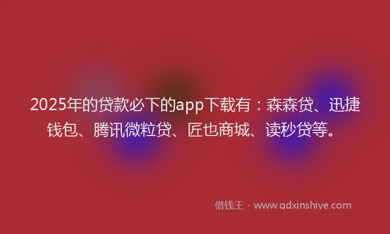 2025年的贷款必下的app下载有：森森贷、迅捷钱包、腾讯微粒贷、匠也商城、读秒贷等。