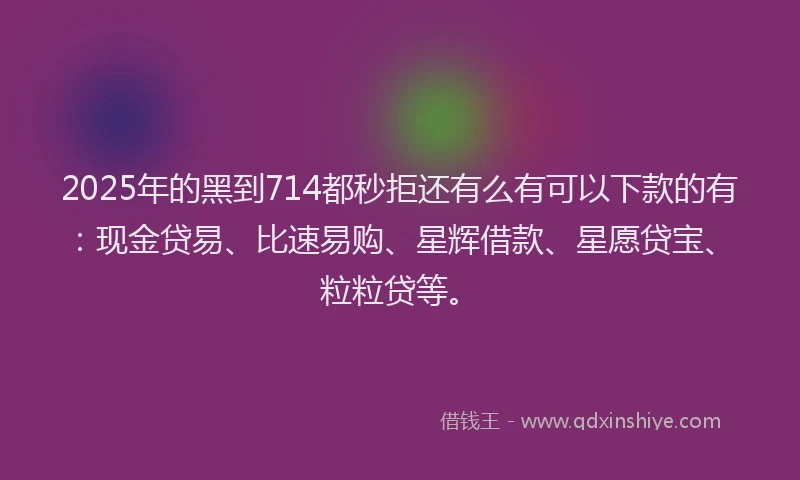 2025年的黑到714都秒拒还有么有可以下款的有：现金贷易、比速易购、星辉借款、星愿贷宝、粒粒贷等。