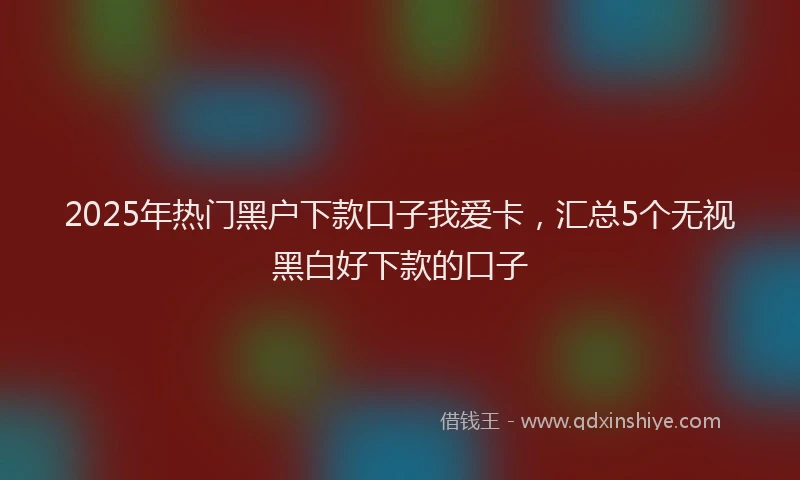 2025年热门黑户下款口子我爱卡，汇总5个无视黑白好下款的口子