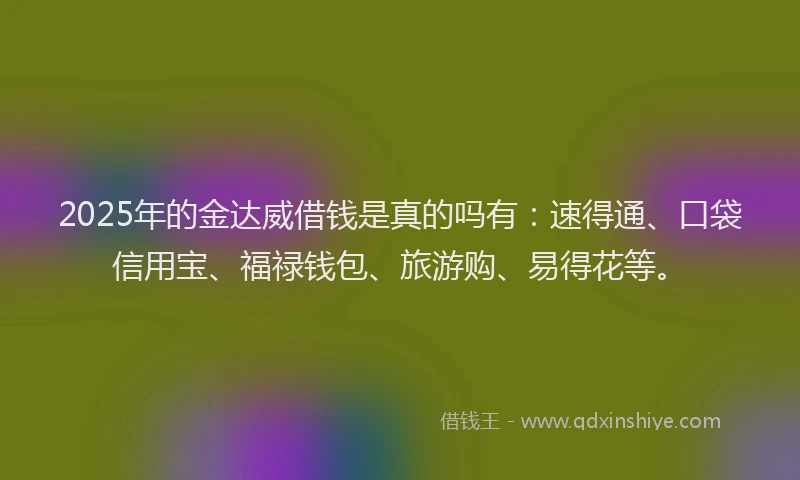 2025年的金达威借钱是真的吗有：速得通、口袋信用宝、福禄钱包、旅游购、易得花等。