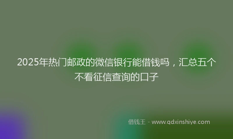 2025年热门邮政的微信银行能借钱吗，汇总五个不看征信查询的口子