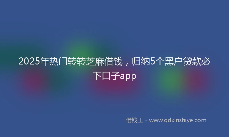 2025年热门转转芝麻借钱，归纳5个黑户贷款必下口子app