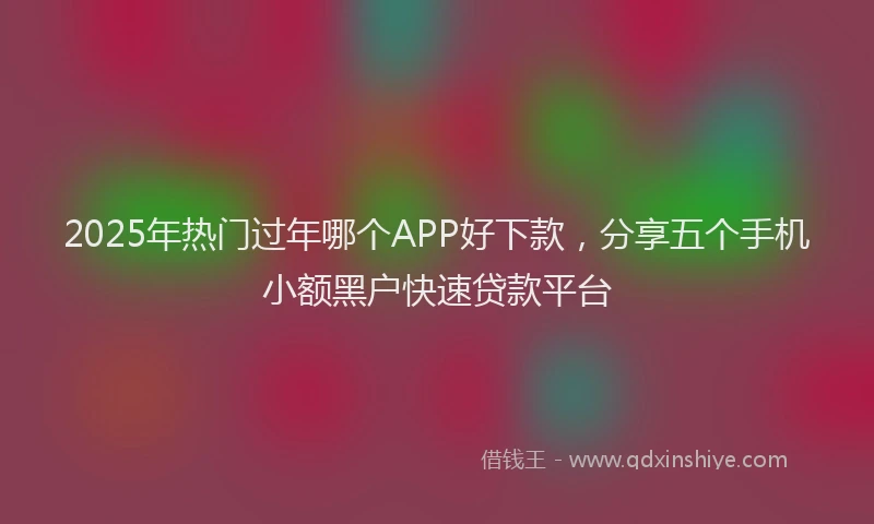 2025年热门过年哪个APP好下款，分享五个手机小额黑户快速贷款平台