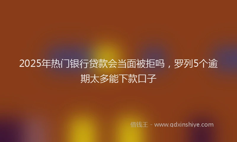 2025年热门银行贷款会当面被拒吗，罗列5个逾期太多能下款口子