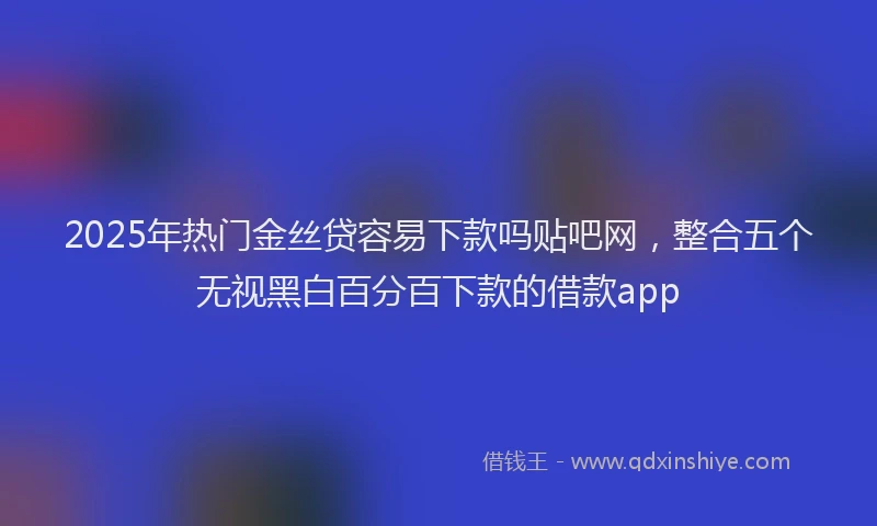 2025年热门金丝贷容易下款吗贴吧网，整合五个无视黑白百分百下款的借款app