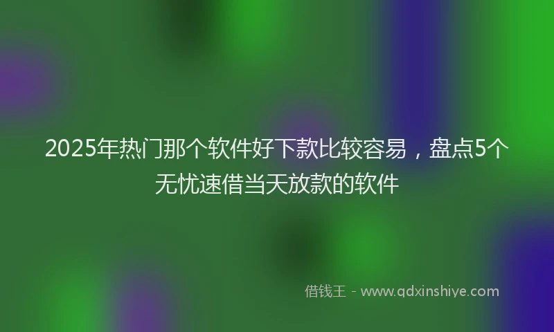 2025年热门那个软件好下款比较容易，盘点5个无忧速借当天放款的软件