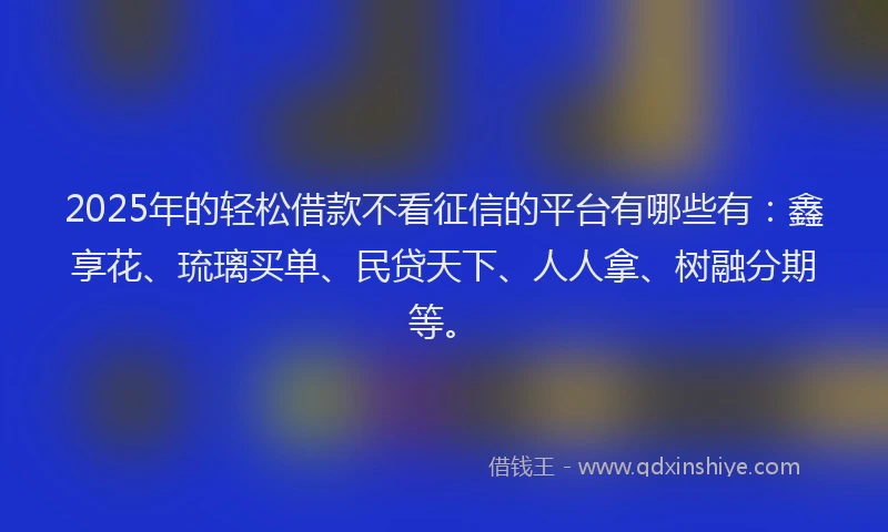 2025年的轻松借款不看征信的平台有哪些有：鑫享花、琉璃买单、民贷天下、人人拿、树融分期等。