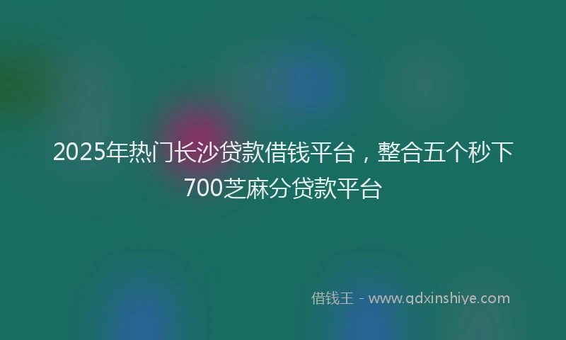 2025年热门长沙贷款借钱平台，整合五个秒下700芝麻分贷款平台
