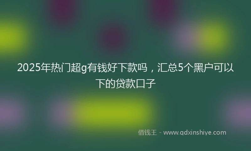 2025年热门超g有钱好下款吗，汇总5个黑户可以下的贷款口子