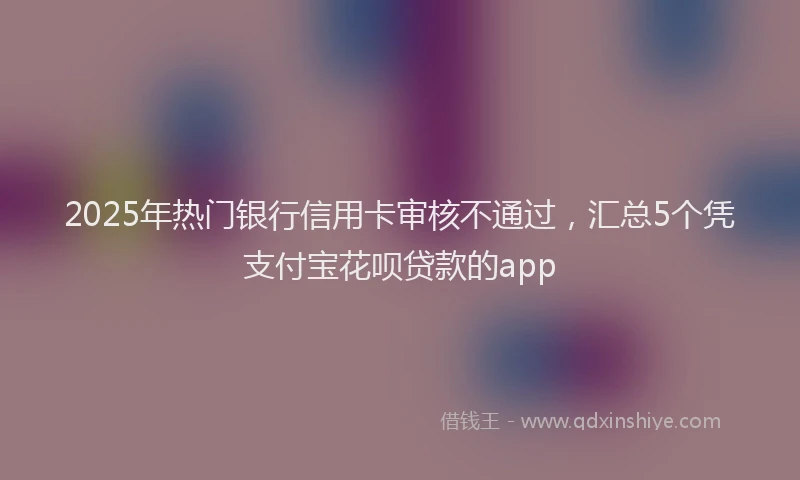 2025年热门银行信用卡审核不通过，汇总5个凭支付宝花呗贷款的app
