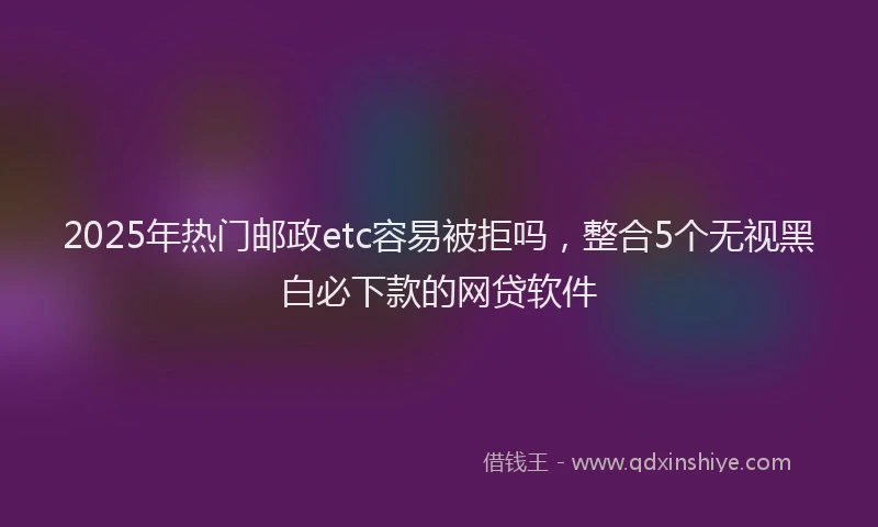 2025年热门邮政etc容易被拒吗，整合5个无视黑白必下款的网贷软件