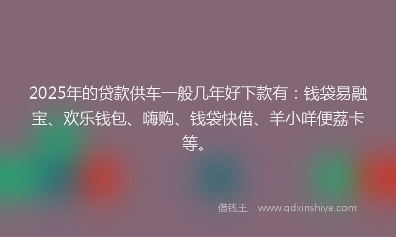 2025年的贷款供车一般几年好下款有：钱袋易融宝、欢乐钱包、嗨购、钱袋快借、羊小咩便荔卡等。