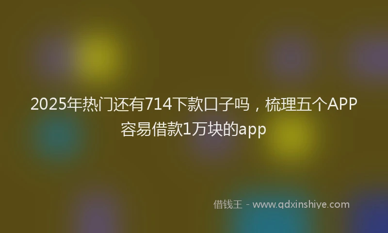 2025年热门还有714下款口子吗，梳理五个APP容易借款1万块的app