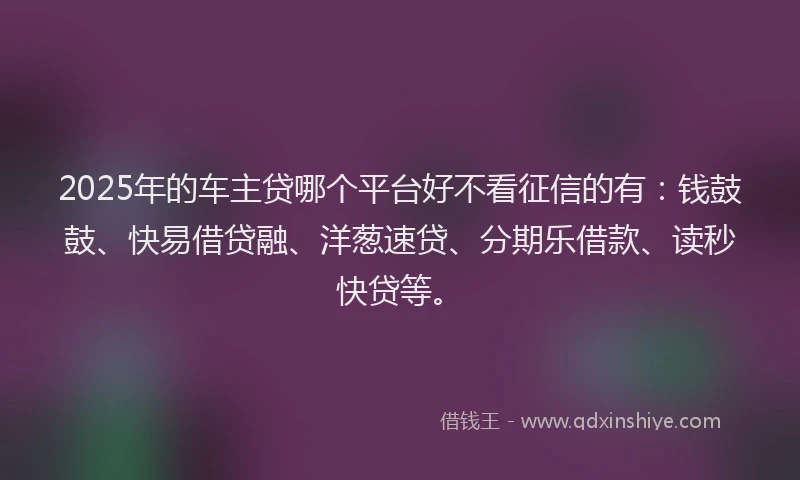 2025年的车主贷哪个平台好不看征信的有：钱鼓鼓、快易借贷融、洋葱速贷、分期乐借款、读秒快贷等。