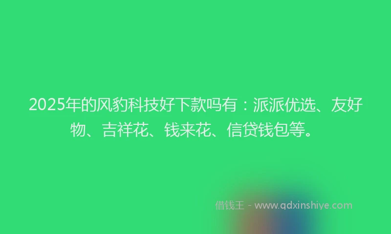 2025年的风豹科技好下款吗有：派派优选、友好物、吉祥花、钱来花、信贷钱包等。