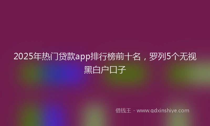 2025年热门贷款app排行榜前十名，罗列5个无视黑白户口子