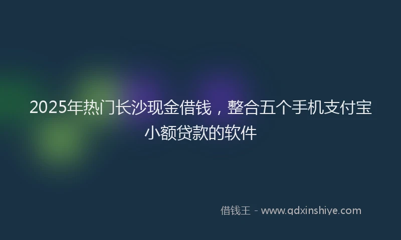 2025年热门长沙现金借钱，整合五个手机支付宝小额贷款的软件