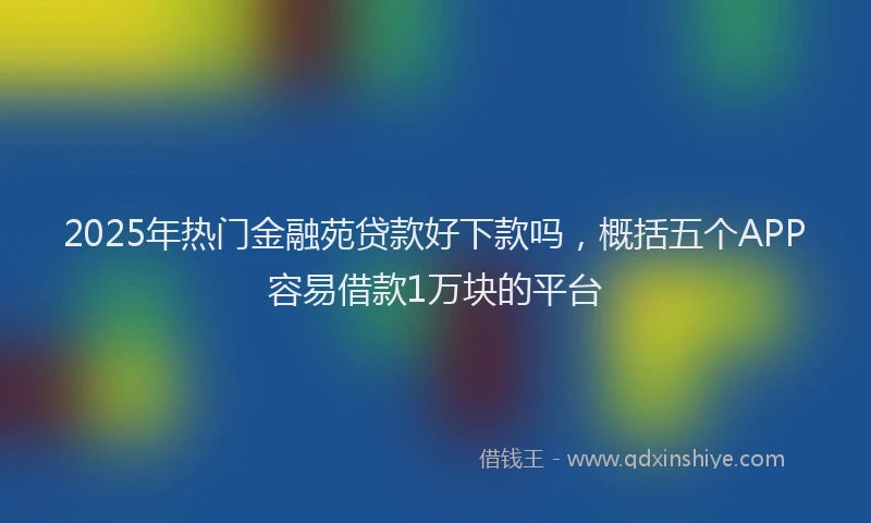 2025年热门金融苑贷款好下款吗，概括五个APP容易借款1万块的平台
