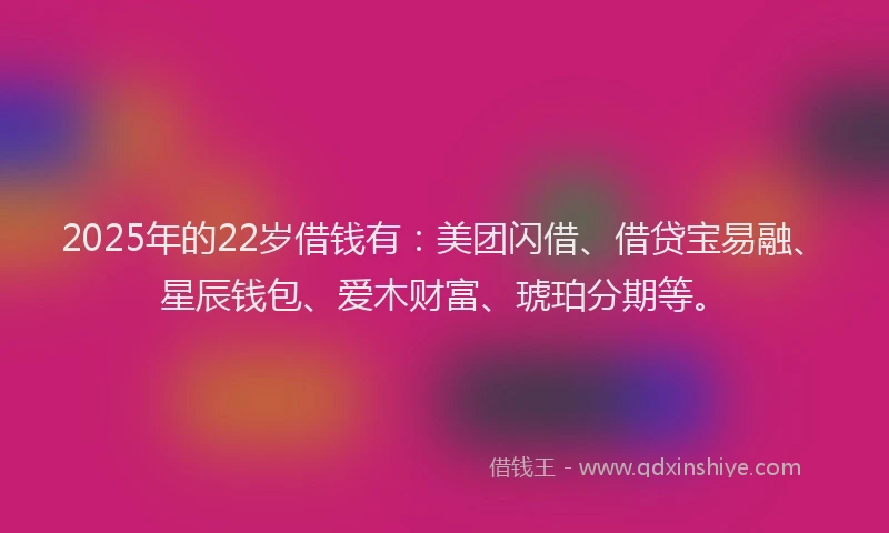 2025年的22岁借钱有：美团闪借、借贷宝易融、星辰钱包、爱木财富、琥珀分期等。