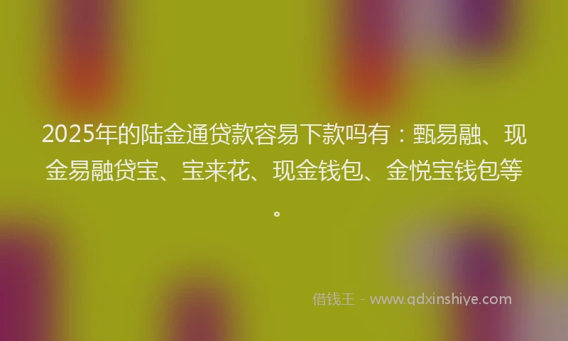 2025年的陆金通贷款容易下款吗有：甄易融、现金易融贷宝、宝来花、现金钱包、金悦宝钱包等。