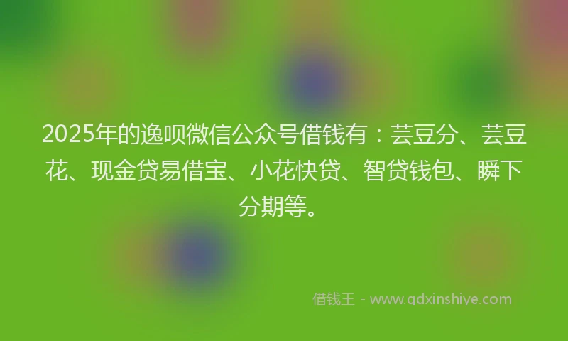 2025年的逸呗微信公众号借钱有：芸豆分、芸豆花、现金贷易借宝、小花快贷、智贷钱包、瞬下分期等。