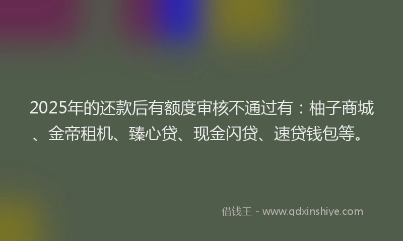 2025年的还款后有额度审核不通过有：柚子商城、金帝租机、臻心贷、现金闪贷、速贷钱包等。