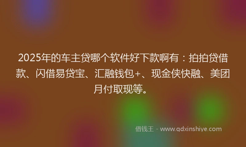 2025年的车主贷哪个软件好下款啊有：拍拍贷借款、闪借易贷宝、汇融钱包+、现金侠快融、美团月付取现等。
