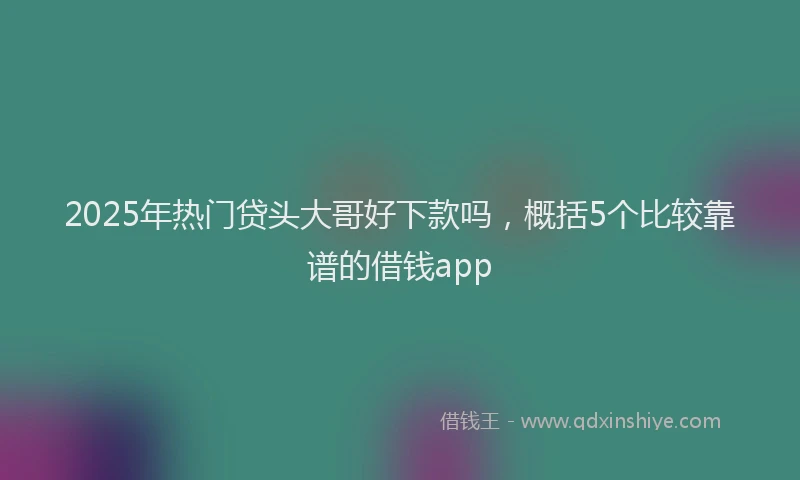 2025年热门贷头大哥好下款吗，概括5个比较靠谱的借钱app