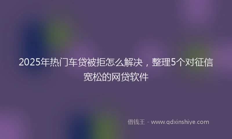 2025年热门车贷被拒怎么解决，整理5个对征信宽松的网贷软件