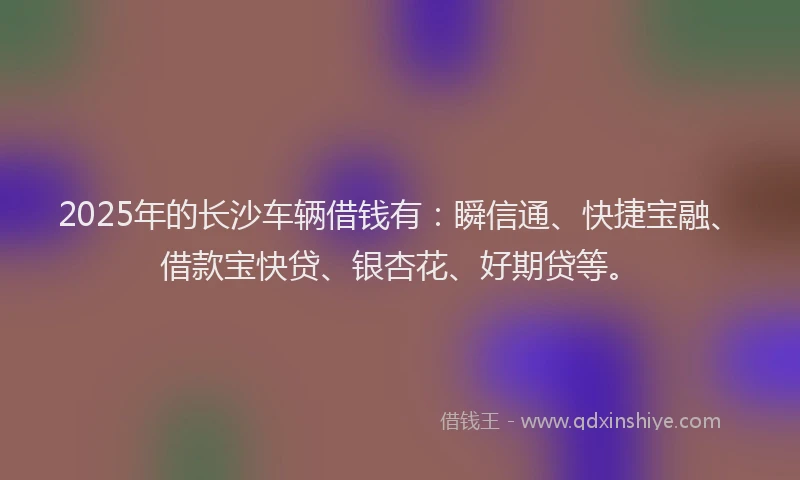2025年的长沙车辆借钱有：瞬信通、快捷宝融、借款宝快贷、银杏花、好期贷等。