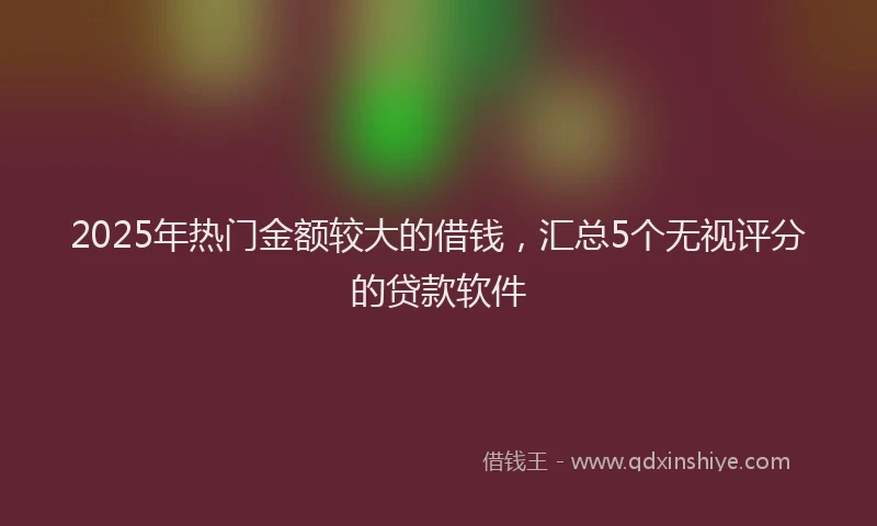 2025年热门金额较大的借钱，汇总5个无视评分的贷款软件