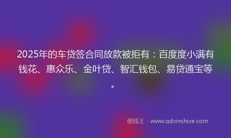 2025年的车贷签合同放款被拒有：百度度小满有钱花、惠众乐、金叶贷、智汇钱包、易贷通宝等。