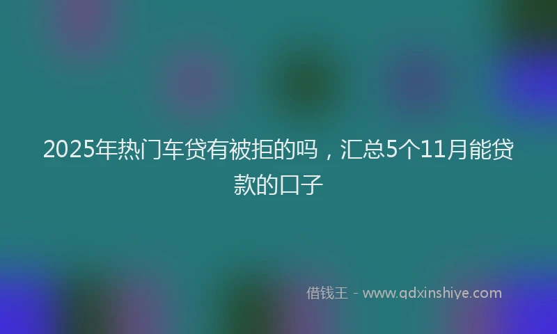 2025年热门车贷有被拒的吗，汇总5个11月能贷款的口子