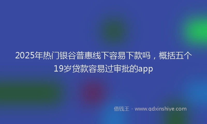 2025年热门银谷普惠线下容易下款吗，概括五个19岁贷款容易过审批的app