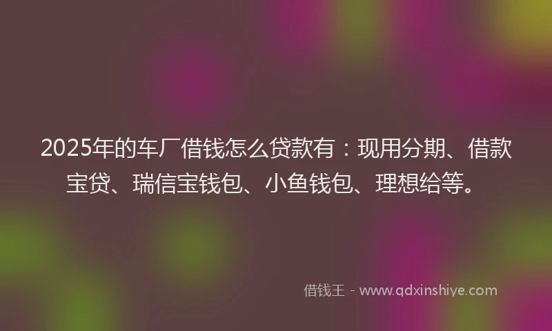 2025年的车厂借钱怎么贷款有：现用分期、借款宝贷、瑞信宝钱包、小鱼钱包、理想给等。
