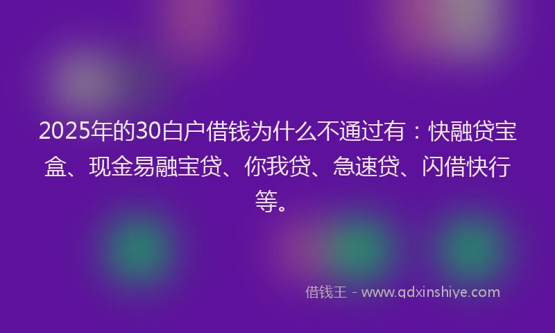 2025年的30白户借钱为什么不通过有：快融贷宝盒、现金易融宝贷、你我贷、急速贷、闪借快行等。