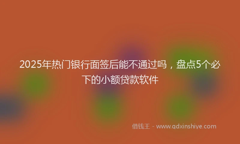 2025年热门银行面签后能不通过吗，盘点5个必下的小额贷款软件