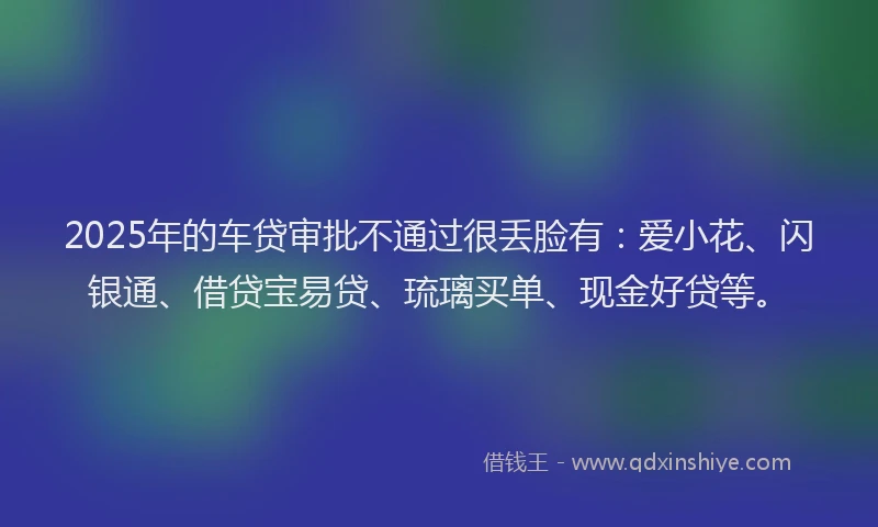 2025年的车贷审批不通过很丢脸有：爱小花、闪银通、借贷宝易贷、琉璃买单、现金好贷等。