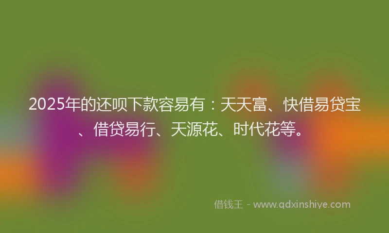 2025年的还呗下款容易有：天天富、快借易贷宝、借贷易行、天源花、时代花等。