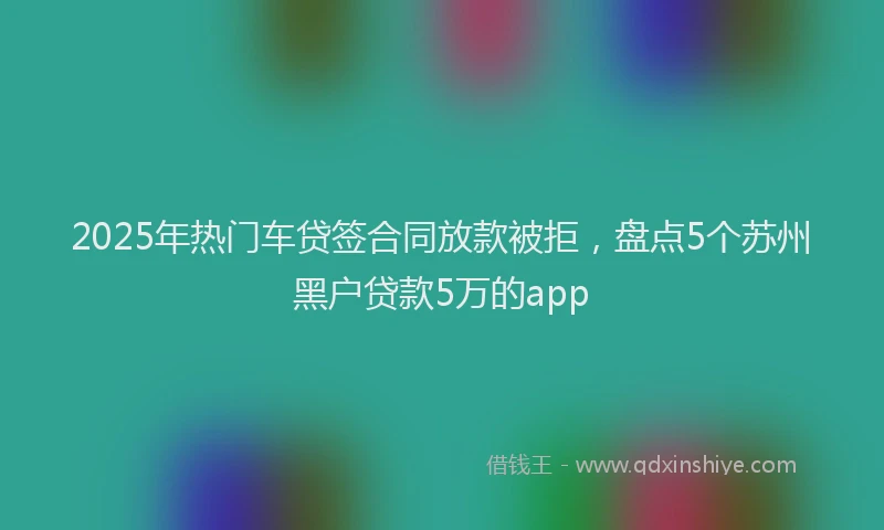 2025年热门车贷签合同放款被拒，盘点5个苏州黑户贷款5万的app