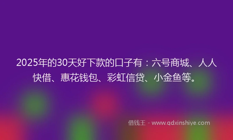 2025年的30天好下款的口子有：六号商城、人人快借、惠花钱包、彩虹信贷、小金鱼等。