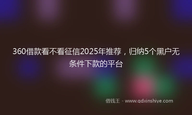 360借款看不看征信2025年推荐，归纳5个黑户无条件下款的平台