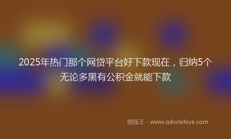 2025年热门那个网贷平台好下款现在，归纳5个无论多黑有公积金就能下款