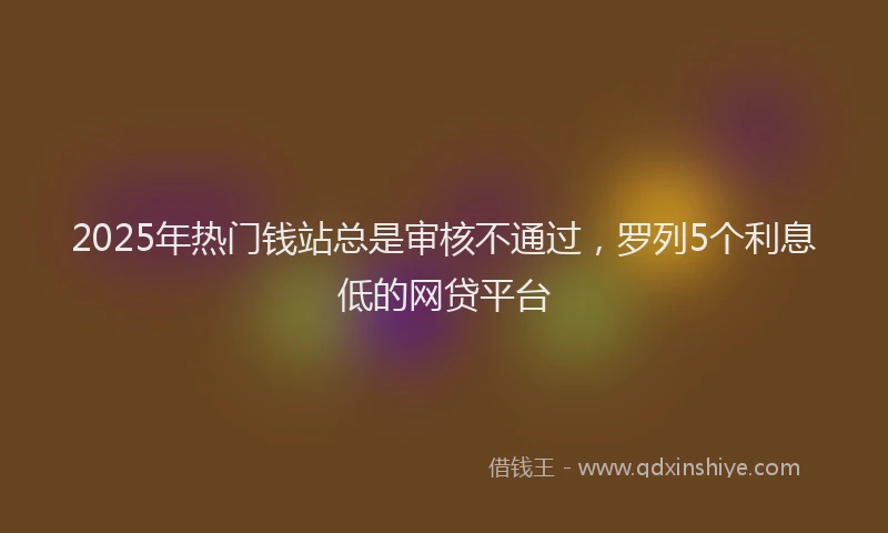 2025年热门钱站总是审核不通过，罗列5个利息低的网贷平台