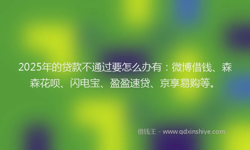 2025年的贷款不通过要怎么办有：微博借钱、森森花呗、闪电宝、盈盈速贷、京享易购等。