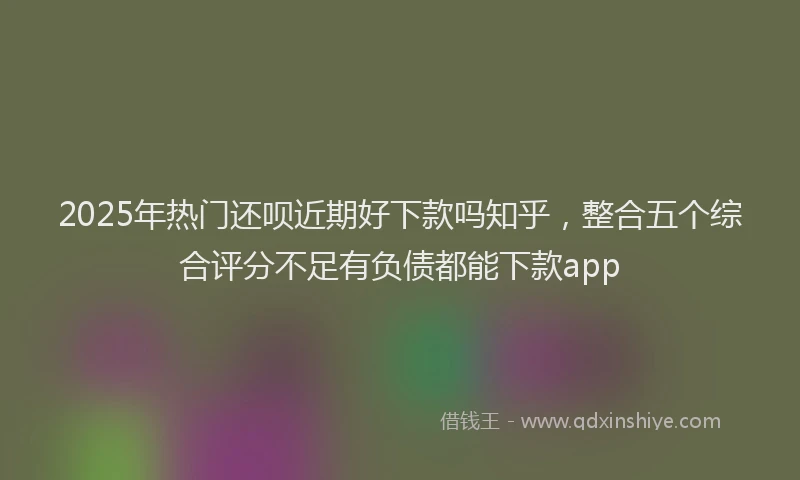 2025年热门还呗近期好下款吗知乎，整合五个综合评分不足有负债都能下款app