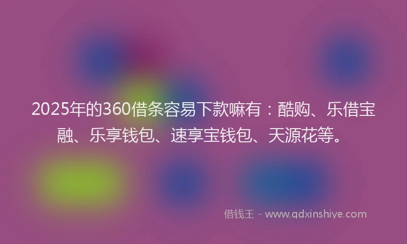 2025年的360借条容易下款嘛有：酷购、乐借宝融、乐享钱包、速享宝钱包、天源花等。