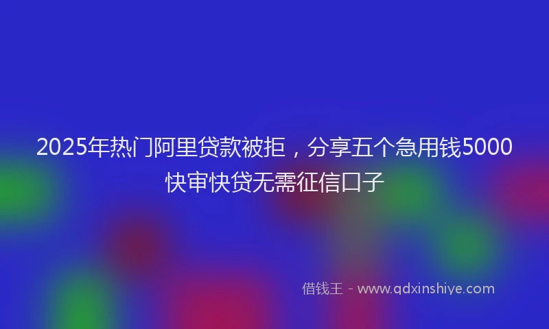 2025年热门阿里贷款被拒，分享五个急用钱5000快审快贷无需征信口子