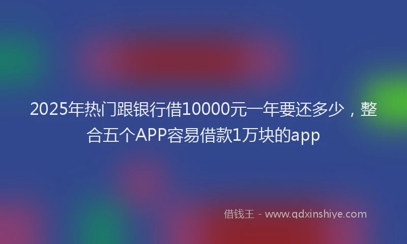 2025年热门跟银行借10000元一年要还多少，整合五个APP容易借款1万块的app